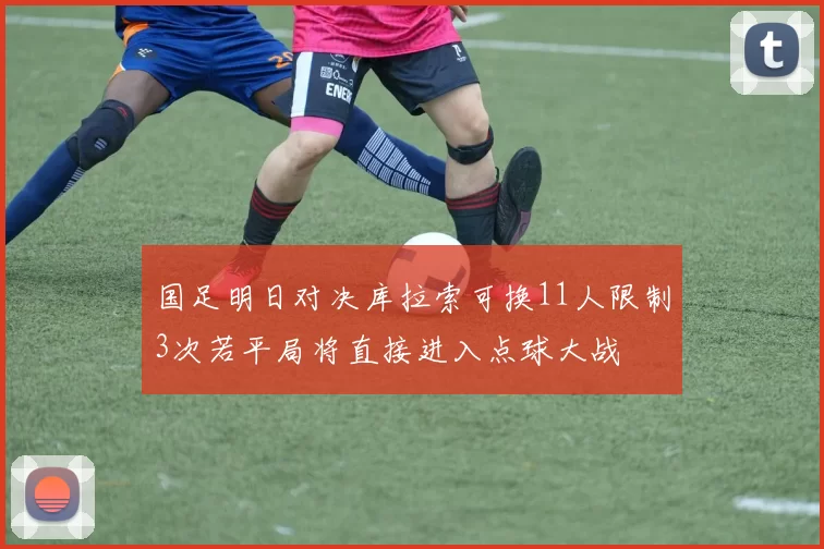 国足明日对决库拉索可换11人限制3次若平局将直接进入点球大战