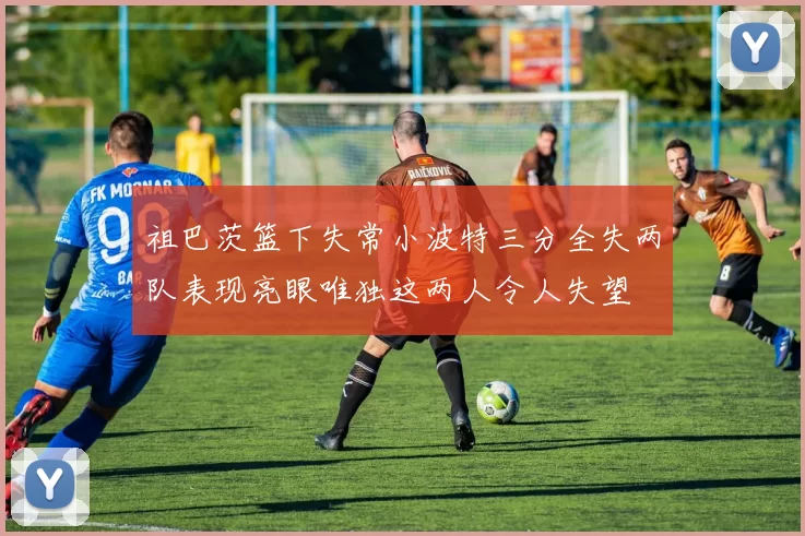 祖巴茨篮下失常小波特三分全失两队表现亮眼唯独这两人令人失望