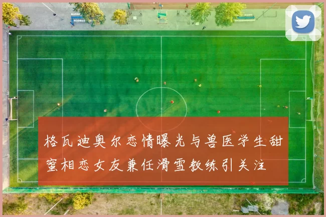 格瓦迪奥尔恋情曝光与兽医学生甜蜜相恋女友兼任滑雪教练引关注