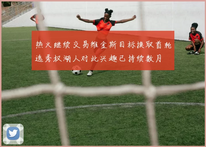 热火继续交易维金斯目标换取首轮选秀权湖人对此兴趣已持续数月