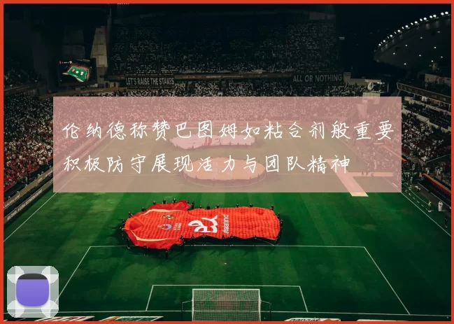 伦纳德称赞巴图姆如粘合剂般重要积极防守展现活力与团队精神