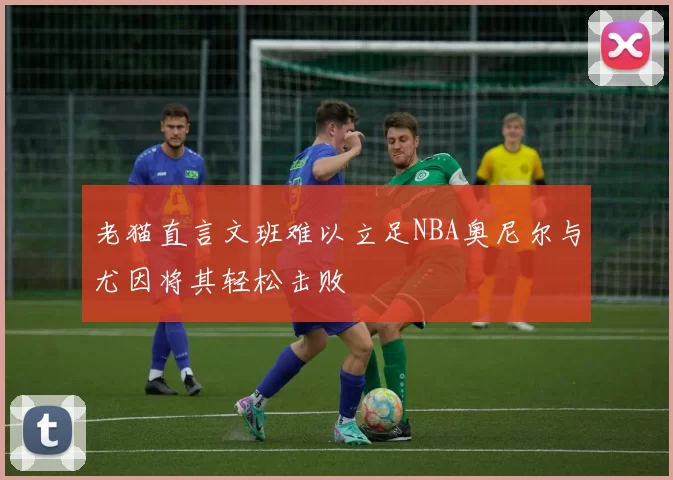 老猫直言文班难以立足NBA奥尼尔与尤因将其轻松击败