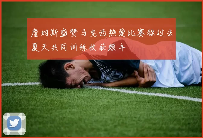 詹姆斯盛赞马克西热爱比赛称过去夏天共同训练收获颇丰