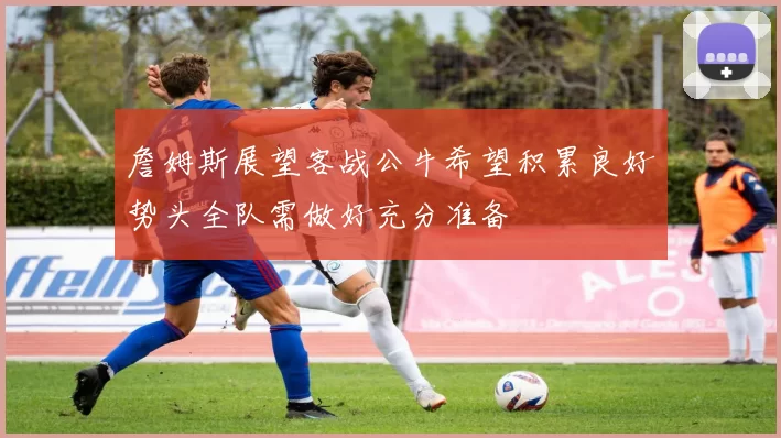 詹姆斯展望客战公牛希望积累良好势头全队需做好充分准备