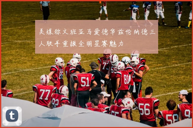 美媒称文班亚马爱德华兹伦纳德三人联手重振全明星赛魅力