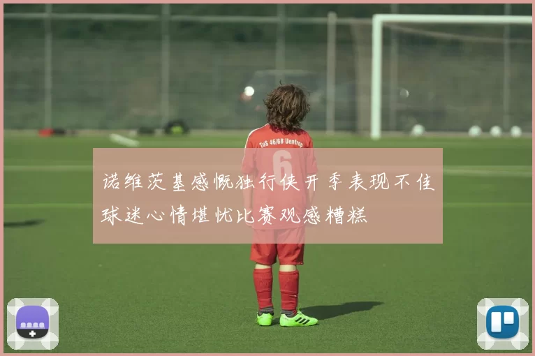 诺维茨基感慨独行侠开季表现不佳球迷心情堪忧比赛观感糟糕