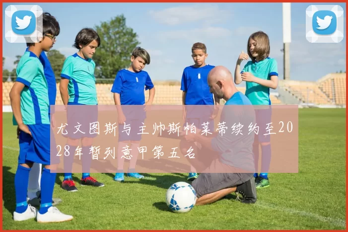 尤文图斯与主帅斯帕莱蒂续约至2028年暂列意甲第五名