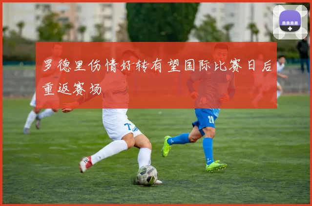 罗德里伤情好转有望国际比赛日后重返赛场