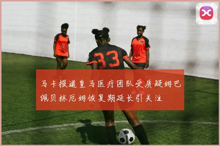 马卡报道皇马医疗团队受质疑姆巴佩贝林厄姆恢复期延长引关注