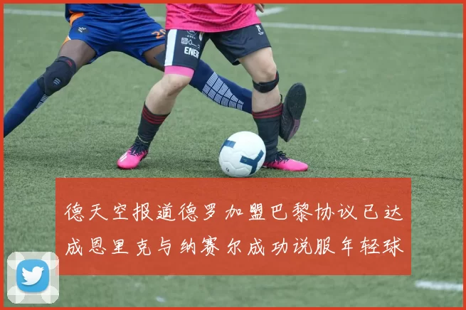 德天空报道德罗加盟巴黎协议已达成恩里克与纳赛尔成功说服年轻球员