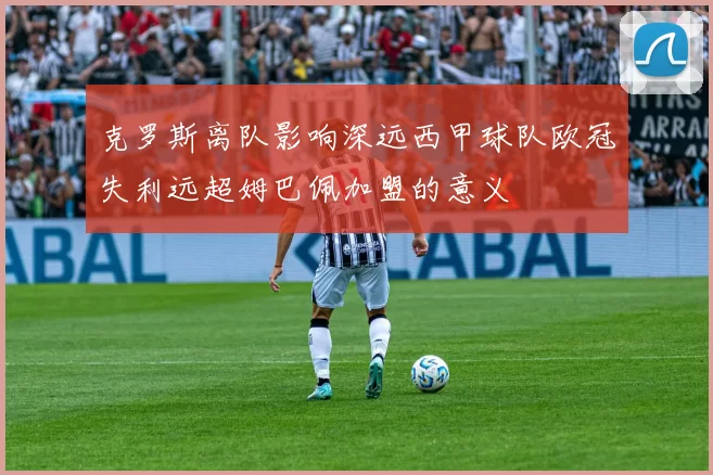 克罗斯离队影响深远西甲球队欧冠失利远超姆巴佩加盟的意义
