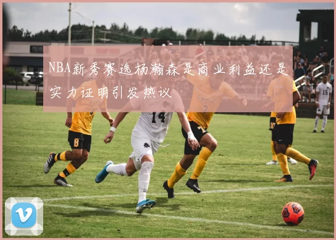 NBA新秀赛选杨瀚森是商业利益还是实力证明引发热议