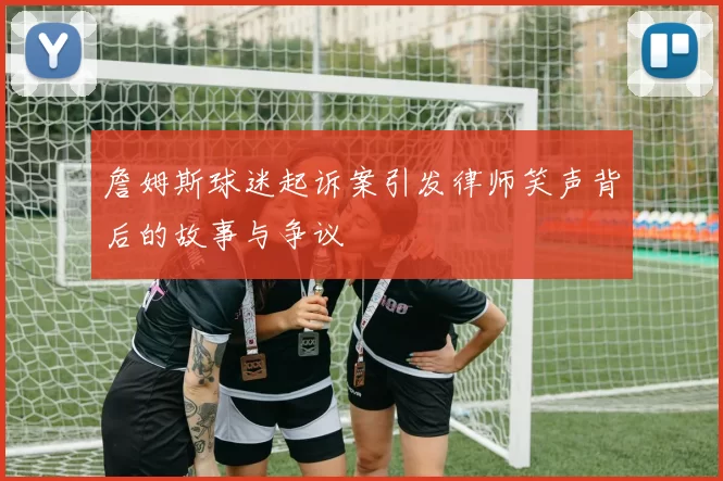 詹姆斯球迷起诉案引发律师笑声背后的故事与争议